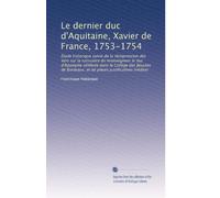 Le dernier duc d'Aquitaine, Xavier de France, 1753-1754: Étude historique suivie de la réimpression des Vers sur la naissance de monseigneur le duc ... et de pièces justificatives inédites