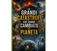 LE GRANDI CATASTROFI CHE HANNO CAMBIATO IL PIANETA: Dalle estinzioni di massa ai disastri moderni: gli eventi che hanno riscritto la storia della Terra e dell'umanità