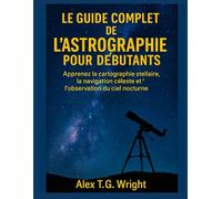 LE GUIDE COMPLET DE L'ASTROGRAPHIE POUR DÉBUTANTS: Apprenez la cartographie stellaire, la navigation céleste et l'observation du ciel nocturne