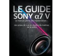LE GUIDE SONY α7 V: Le manuel ultime des masterclasses : des prises de vue en studio à la maîtrise de la scène