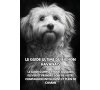 Le Guide Ultime du Bichon Havanais: Le Guide Complet pour Éduquer, Élever et Prendre Soin de Votre Compagnon Intelligent et Plein de Charme