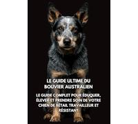 Le Guide Ultime du Bouvier Australien: Le Guide Complet pour Éduquer, Élever et Prendre Soin de Votre Chien de Bétail Travailleur et Résistant