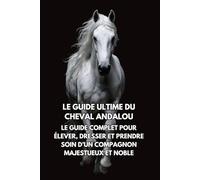 Le Guide Ultime du Cheval Andalou: Le Guide Complet pour Élever, Dresser et Prendre Soin d’un Compagnon Majestueux et Noble