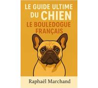 Le Guide Ultime du Chien: le Bouledogue Francais: Guide complet du Bouledogue Français : Éducation, Dressage, Santé, Comportement, Alimentation et Soins pour un chien équilibré et heureux