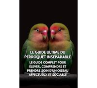 Le Guide Ultime du Perroquet Inséparable: Le Guide Complet pour Élever, Comprendre et Prendre Soin d’un Oiseau Affectueux et Sociable