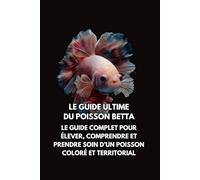 Le Guide Ultime du Poisson Betta: Le Guide Complet pour Élever, Comprendre et Prendre Soin d’un Poisson Coloré et Territorial