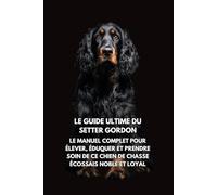 Le Guide Ultime du Setter Gordon: Le Manuel Complet pour Élever, Éduquer et Prendre Soin de Ce Chien de Chasse Écossais Noble et Loyal