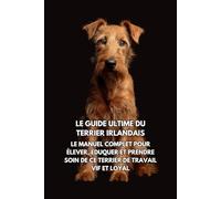 Le Guide Ultime du Terrier Irlandais: Le Manuel Complet pour Élever, Éduquer et Prendre Soin de Ce Terrier de Travail Vif et Loyal
