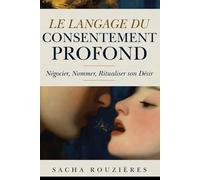 LE LANGAGE DU CONSENTEMENT PROFOND Négocier, Nommer, Ritualiser son Désir: Communication Consciente dans le Couple pour Exprimer ses Besoins et Oser le Vrai Dialogue