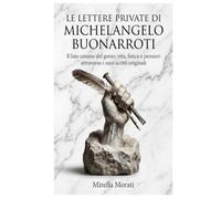 Le lettere private di Michelangelo Buonarroti: Il lato umano del genio: vita, fatica e pensieri attraverso i suoi scritti originali