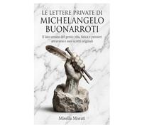 Le lettere private di Michelangelo Buonarroti: Il lato umano del genio: vita, fatica e pensieri attraverso i suoi scritti originali