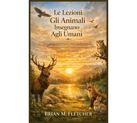 Le Lezioni Gli Animali Insegnano Agli Umani: Saggezza senza tempo dagli insegnanti silenziosi della natura per una vita con uno scopo, equilibrio e chiarezza