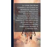 Le Livre Des Bons Conseils, Ou Guide Du Bonheur, Choix De Maximes Et PrÃ(c)ceptes Pour Toutes Les Conditions De La Vie, Extraits Des Écritures ... Sur Des Habitudes Bonnes À Contracter...