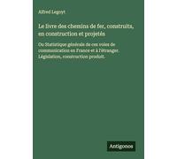 Le livre des chemins de fer, construits, en construction et projetés: Ou Statistique générale de ces voies de communication en France et à l'étranger. Législation, construction produit.