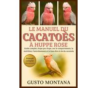 LE MANUEL DU CACATOÈS À HUPPE ROSE: Guide complet, étape par étape, sur le comportement, la nutrition, l’entraînement et le bien-être à vie du cacatoès