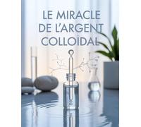Le miracle de l'argent colloïdal: L’Argent Colloïdal pour Renforcer votre Système Immunitaire et Combattre Naturellement les Infections - Guide Sécurisé et Efficace