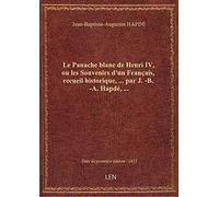 Le Panache blanc de Henri IV, ou les Souvenirs d'un Français, recueil historique,... par J.-B.-A. Ha