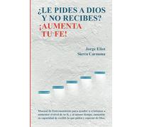 LE PIDES A DIOS Y NO RECIBES? AUMENTA TU FE!: Manual de Entrenamiento para ayudar a cristianos a aumentar el nivel de su fe, y al mismo tiempo, su capacidad de recibir lo que .piden y esperan de Dios