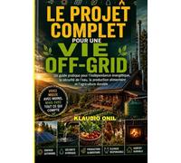 LE PROJET COMPLET POUR UNE VIE OFF-GRID: Un guide pratique sur l'autonomie énergétique, la sécurité de l'approvisionnement en eau, la production alimentaire et l'agriculture durable