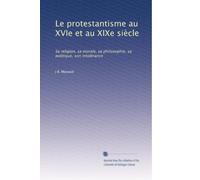 Le protestantisme au XVIe et au XIXe siècle: Sa religion, sa morale, sa philosophie, sa politique, son intolérance: Volume 2