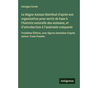 Le Règne Animal distribué d'après son organisation pour servir de base à l'histoire naturelle des animaux, et d'introduction à l'anatomie comparée: ... dessinées d'après nature. Tome Premier