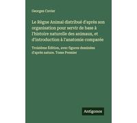 Le Règne Animal distribué d'après son organisation pour servir de base à l'histoire naturelle des animaux, et d'introduction à l'anatomie comparée: ... dessinées d'après nature. Tome Premier