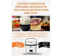 Le robot cuiseur à riz personnel Rice Robot et son livre de recettes pour débutants: Votre guide pour des repas faciles avec le cuiseur à riz robot et 100 recettes saines...
