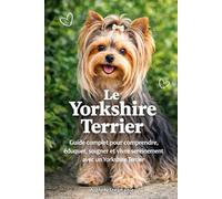 LE YORKSHIRE TERRIER: Guide complet pour comprendre, éduquer, soigner et vivre sereinement avec un Yorkshire Terrier