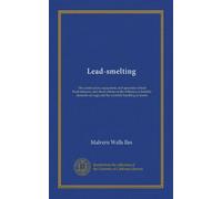 Lead-smelting: The construction, equipment, and operation of lead blast-furnaces, and observations on the influence of metallic elements on slags and the scientific handling of smoke