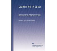 Leadership in space: selected speeches of NASA administrator Michael Griffin, May 2005-October 2008