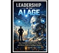 Leadership in the AI Age: How Visionary Leaders Thrive, Adapt, and Win in a World of Intelligent Machines