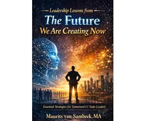 Leadership Lessons From The Future We Are Creating Now: Essential Strategies for Tomorrow's C-Suite Leaders