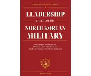 Leadership Secrets of the North Korean Military: How to Inspire Absolute Loyalty, Eliminate Negative Feedback, and March Your Company Directly into the Ground