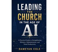 LEADING THE CHURCH IN THE AGE OF AI: A Practical Guide to Strengthening Ministry, Administration, and Team Productivity