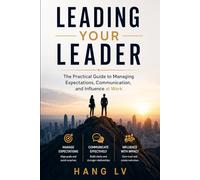 Leading Your Leader: The Practical Guide to Managing Expectations, Communication, and Influence at Work
