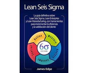 Lean Seis Sigma: La guía definitiva sobre Lean Seis Sigma, Lean Enterprise y Lean Manufacturing, con herramientas para incrementar la eficiencia y la satisfacción del cliente