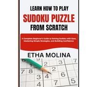 LEARN HOW TO PLAY SUDOKU PUZZLE FROM SCRATCH: A Complete Beginner’s Guide to Solving Sudoku with Ease, Mastering Simple Strategies, and Building Confidence