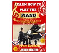 Learn How To Play The Piano From Scratch: Your Complete Guide To Playing The Piano: A Step-By-Step Plan For Complete Beginners To Learn Music With Confidence