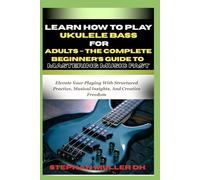 LEARN HOW TO PLAY UKULELE BASS FOR ADULTS - THE COMPLETE BEGINNER’S GUIDE TO MASTERING MUSIC FAST: Elevate Your Playing With Structured Practice, Musical Insights, And Creative Freedom