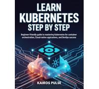 LEARN KUBERNETES STEP BY STEP: Beginner-Friendly Guide to Mastering Kubernetes for Container Orchestration, Cloud-Native Applications, and DevOps Success