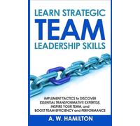 Learn Strategic Team Leadership Skills: Implement Tactics to Discover Essential Transformative Expertise, Inspire Your Team, and Boost Team Efficiency and Performance.