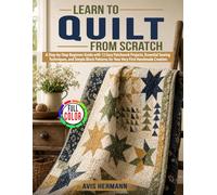 Learn to Quilt from Scratch: A Step-by-Step Beginner Guide with 12 Easy Patchwork Projects, Essential Sewing Techniques, and Simple Block Patterns for Your Very First Handmade Creation
