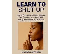 LEARN TO SHUT UP: How to Control Your Words, Manage Your Emotions, and Speak with Clarity, Confidence, and Purpose