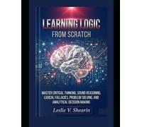 Learning Logic from Scratch: Master Critical Thinking, Sound Reasoning, Logical Fallacies, Problem Solving, and Analytical Decision Making