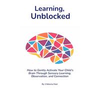 Learning, Unblocked: How to Gently Activate Your Child’s Brain Through Sensory Learning, Observation, and Connection