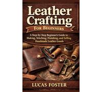 Leather Crafting For Beginner: A Step-by-Step Beginner’s Guide to Making, Stitching, Finishing, and Selling Handmade Leather Goods