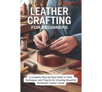 Leather Crafting for Beginners: A Complete Step-by-Step Guide to Tools, Techniques, and Projects for Creating Beautiful Handmade Leather Goods