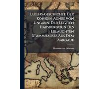 Lebens-geschichte Der Königin Agnes Von Ungarn, Der Letzten Habsburgerin Des Erlauchten Stammhauses Aus Dem Aargaue