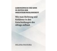 Lebenszweck Und Sinn In Zeiten Der Orientierungslosigkeit: Wie man Richtung und Kohärenz in den Entscheidungen des Alltags aufbaut (IDENTITÄT, WERTE UND SINN)