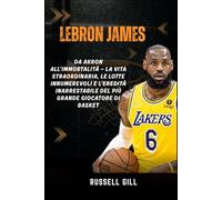 LEBRON JAMES: Da Akron all'Immortalità - La vita straordinaria, le lotte innumerevoli e l'eredità inarrestabile del più grande giocatore di basket